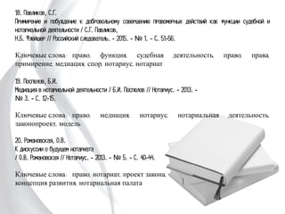 18. Павликов, С.Г.
Примирение и побуждение к добровольному совершению правомерных действий
как функции судебной и нотариальной деятельности / С.Г. Павликов,
Н.Б. Флейшер // Российский следователь. - 2015. - № 1. - С. 51-56.
Ключевые слова: право, функция, судебная деятельность, право, права,
примирение, медиация, спор, нотариус, нотариат
19. Поспелов, Б.И.
Медиация в нотариальной деятельности / Б.И. Поспелов // Нотариус. - 2013. -
№ 3. - С. 12-15.
Ключевые слова: право, медиация, нотариус, нотариальная деятельность,
законопроект, модель
20. Романовская, О.В.
К дискуссии о будущем нотариата
/ О.В. Романовская // Нотариус. - 2013. - № 5.
- С. 40-44.
Ключевые слова: право, нотариат, проект
закона, концепция развития, нотариальная
палата
 