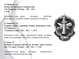 21. Романовская, О.В.
Нотариус как работодатель в российском праве
/ О.В. Романовская // Нотариус. - 2014. - № 4. -
С. 14-18.
Ключевые слова: право, нотариус, работник,
работодатель, трудовое право, помощник нотариуса
22. Романовская, О.В.
Российский нотариат и современные проблемы
наследственного права / О.В. Романовская
// Российская юстиция. - 2015. - № 3. - С. 10-14.
Ключевые слова: право, гражданское право, нотариат,
право наследования, наследник, нотариальная палата
23. Синцов, Г.В.
Совершение нотариальных действий как инструмент
защиты авторских прав / Г.В. Синцов // Нотариус. -
2014. - № 4. - С. 8-10.
Ключевые слова: право, нотариус, нотариальные
действия, защита авторских прав
 