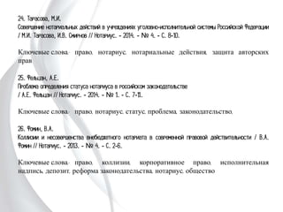 24. Тарасова, М.И.
Совершение нотариальных действий в учреждениях уголовно-исполнительной
системы Российской Федерации / М.И. Тарасова, И.В. Смирнов // Нотариус. -
2014. - № 4. - С. 8-10.
Ключевые слова: право, нотариус, нотариальные действия, защита авторских
прав
25. Фельцан, А.Е.
Проблема определения статуса нотариуса в российском законодательстве
/ А.Е. Фельцан // Нотариус. - 2014. - № 1. - С. 7-11.
Ключевые слова: право, нотариус, статус, проблема, законодательство,
26. Фомин, В.А.
Коллизии и несовершенства внебюджетного нотариата в современной правовой
действительности / В.А. Фомин // Нотариус. - 2013. - № 4. - С. 2-6.
Ключевые слова: право, коллизии, корпоративное право, исполнительная надпись,
депозит, реформа законодательства, нотариус, общество
 