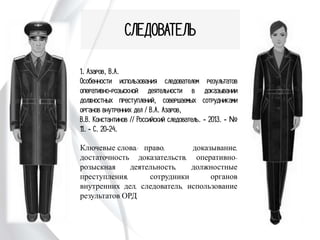 СЛЕДОВАТЕЛЬ
1. Азаров, В.А.
Особенности использования следователем
результатов оперативно-розыскной
деятельности в доказывании должностных
преступлений, совершаемых сотрудниками
органов внутренних дел / В.А. Азаров,
В.В. Константинов // Российский
следователь. - 2013. - № 11. - С. 20-24.
Ключевые слова: право, доказывание,
достаточность доказательств, оперативно-
розыскная деятельность, должностные
преступления, сотрудники органов внутренних
дел, следователь, использование результатов
ОРД
 
