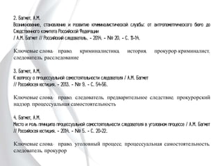 2. Багмет, А.М.
Возникновение, становление и развитие криминалистической службы: от
антропометрического бюро до Следственного комитета Российской Федерации
/ А.М. Багмет // Российский следователь. - 2014. - № 20. - С. 11-14.
Ключевые слова: право, криминалистика, история, прокурор-криминалист,
следователь, расследование
3. Багмет, А.М.
К вопросу о процессуальной самостоятельности следователя / А.М. Багмет
// Российская юстиция. - 2013. - № 9. - С. 54-56.
Ключевые слова: право, следователь, предварительное следствие, прокурорский
надзор, процессуальная самостоятельность
4. Багмет, А.М.
Место и роль принципа процессуальной самостоятельности следователя в уголовном
процессе / А.М. Багмет // Российская юстиция. - 2014. - № 5. - С. 20-22.
Ключевые слова: право, уголовный процесс, процессуальная самостоятельность,
следователь, прокурор
 