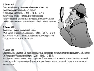 5. Багмет, А.М.
Роль следователя в установлении объективной истины
при расследовании преступлений / А.М. Багмет
// Российский следователь. - 2013. - № 16. - С. 4-6.
Ключевые слова: право, расследование преступлений,
уголовный процесс, процессуальная
самостоятельность, следователь, объективная
истина
6. Багмет, А.М.
Следователь - судья на досудебной стадии
/ А.М. Багмет // Российский следователь. - 2014. -
№ 14. - С. 8-9.
Ключевые слова: право, следователь, прокуратура,
Следственный комитет России
7. Багмет, А.М.
Следователь или следственный судья: необходимо ли возрождение института
следственных судей? / А.М. Багмет, Т.И. Розовская // Российская юстиция. - 2015. -
№ 9. - С. 55-59.
Ключевые слова: право, точка зрения, Следственный комитет, единый следственный
орган, судебно-правовая реформа, контрреформа, следственный судья, следственные
канцелярии
 