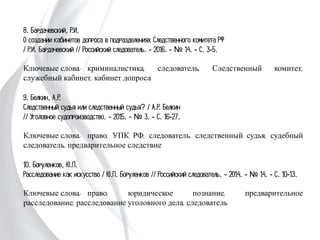 8. Бардачевский, Р.И.
О создании кабинетов допроса в подразделениях Следственного комитета РФ
/ Р.И. Бардачевский // Российский следователь. - 2016. - № 14. - С. 3-5.
Ключевые слова: криминалистика, следователь, Следственный комитет,
служебный кабинет, кабинет допроса
9. Белкин, А.Р.
Следственный судья или следственный судья? / А.Р. Белкин
// Уголовное судопроизводство. - 2015. - № 3. - С. 16-27.
Ключевые слова: право, УПК РФ, следователь, следственный судья,
судебный следователь, предварительное следствие
10. Боруленков, Ю.П.
Расследование как искусство / Ю.П. Боруленков // Российский следователь. -
2014. - № 14. - С. 10-13.
Ключевые слова: право, юридическое познание, предварительное расследование,
расследование уголовного дела, следователь
 