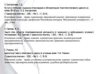 3. Благодетелева, Е.Д.
На пути в профессию: социальное происхождение и образовательная траектория
присяжного адвоката на рубеже XIX-XX в.в. / Е.Д. Благодетелева
// Адвокатская практика. - 2015. - № 2. - С. 33-42.
Ключевые слова: право, адвокатура, присяжный адвокат, присяжные поверенные,
социальная структура, профессия, Российская империя, Московский университет,
19 век, 20 век
4. Гаврилин, Ю. В.
Защита прав субъектов предпринимательской деятельности от незаконного и
необоснованного уголовного преследования / Ю.В. Гаврилин // Адвокатская
практика. - 2013. - № 6. - С. 25-28.
Ключевые слова: право, адвокат, адвокатская практика, индивидуальный
предприниматель, уголовное законодательство, правовая защищенность
предпринимателя
5. Гриненко, А.В.
Адвокатская тайна и эффективность защиты по уголовным делам / А.В. Гриненко
// Адвокатская практика. - 2015. - № 5. - С. 15-19.
Ключевые слова: право, уголовное судопроизводство, адвокат, адвокатская тайна,
защитник, предварительное расследование, судебное разбирательство
 