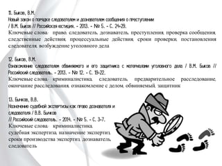 11. Быков, В.М.
Новый закон о порядке следователем и дознавателем сообщения о преступлении
/ В.М. Быков // Российская юстиция. - 2013. - № 5. - С. 24-29.
Ключевые слова: право, следователь, дознаватель, преступления, проверка сообщения,
следственные действия, процессуальные действия, сроки проверки, постановления
следователя, возбуждение уголовного дела
12. Быков, В.М.
Ознакомление следователем обвиняемого и его защитника с материалами уголовного
дела / В.М. Быков // Российский следователь. - 2013. - № 12. - С. 19-22.
Ключевые слова: криминалистика, следователь, предварительное расследование,
окончание расследования, ознакомление с делом, обвиняемый, защитник
13. Бычков, В.В.
Назначение судебной экспертизы как право
дознавателя и следователя / В.В. Бычков
// Российский следователь. - 2014. - № 5. -
С. 3-7.
Ключевые слова: криминалистика,
судебная экспертиза, назначение экспертиз,
сроки производства экспертиз, дознаватель,
следователь
 