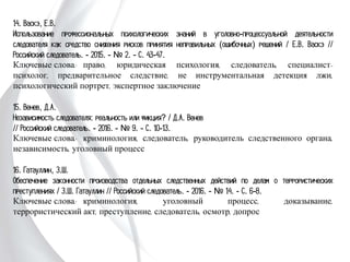 14. Васкэ, Е.В.
Использование профессиональных психологических знаний в уголовно-
процессуальной деятельности следователя как средство снижения рисков принятия
неправильных (ошибочных) решений / Е.В. Васкэ // Российский следователь. -
2015. - № 2. - С. 43-47.
Ключевые слова: право, юридическая психология, следователь, специалист-
психолог, предварительное следствие, не инструментальная детекция лжи,
психологический портрет, экспертное заключение
15. Венев, Д.А.
Независимость следователя: реальность или фикция? / Д.А. Венев
// Российский следователь. - 2016. - № 9. - С. 10-13.
Ключевые слова: криминология, следователь, руководитель следственного органа,
независимость, уголовный процесс
16. Гатауллин, З.Ш.
Обеспечение законности производства отдельных следственных действий по делам о
террористических преступлениях / З.Ш. Гатауллин // Российский следователь. -
2016. - № 14. - С. 6-8.
Ключевые слова: криминология, уголовный процесс, доказывание, террористический
акт, преступление, следователь, осмотр, допрос
 