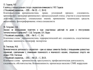 17. Глушков, М.Р.
К вопросу о процессуальном статусе следователя-криминалиста / М.Р. Глушков
// Российский следователь. - 2015. - № 20. - С. 38-42.
Ключевые слова: криминалистика, право, уголовный процесс, следователь-
криминалист, прокурор-криминалист, процессуальный статус, участие в
следственном действии, специалист, специальные знания, применение технических
средств, видеозапись, фотографирование, отвод специалиста
18. Гатауллин, З.Ш.
Законно ли использование полиграфа в ходе следственных действий по делам о
преступлениях террористического характера? / З.Ш. Гатауллин, В.Н. Жадан
// Российский следователь. - 2016. - № 9. - С. 3-6.
Ключевые слова: криминалистика, террористический акт, следователь,
следственные действия, законность, полиграф, экспертиза
19. Григорьев, М.Ю.
Профилактическая деятельность следователя - один из важных элементов борьбы с
превышениями должностных полномочий, совершенными с применением психического
и физического насилия, специальных средств или оружия / М.Ю. Григорьев
// Российский следователь. - 2013. - № 23. - С. 28-31.
Ключевые слова: криминология, преступность, профилактическая деятельность,
следователь, обстоятельства, безнаказанность, пропаганда насилия, СМИ,
коррупция
 