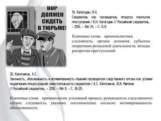 19. Карагодин, В.Н.
Следователь как руководитель процесса
раскрытия преступлений / В.Н. Карагодин
// Российский следователь. - 2015. - № 24.
- С. 6-9.
Ключевые слова: криминалистика,
следователь, органы дознания, субъекты
оперативно-розыскной деятельности,
методы раскрытия преступлений
20. Каретников, А.С.
Законность, обоснованность и мотивированность решений руководителя
следственного органа как условие поддержания процессуальной самостоятельности
следователя / А.С. Каретников, Ю.И. Миронов
// Российский следователь. - 2016. - № 9. - С. 16-20.
Ключевые слова: криминология, уголовный процесс, руководитель следственного
органа, следователь, указание, постановление, согласие, мотивированность,
обоснованность
 