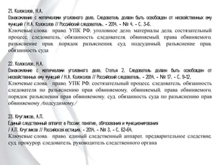 21. Колоколов, Н.А.
Ознакомление с материалами уголовного дела. Следователь должен быть освобожден
от несвойственных ему функций / Н.А. Колоколов // Российский следователь. -
2014. - № 4. - С. 3-6.
Ключевые слова: право, УПК РФ, уголовное дело, материалы дела,
состязательный процесс, следователь, обязанность следователя, обвиняемый, права
обвиняемого, разъяснение прав, порядок разъяснения, суд, подсудимый, разъяснение
прав, обязанность суда
22. Колоколов, Н.А.
Ознакомление с материалами уголовного дела. Статья 2. Следователь должен быть
освобожден от несвойственных ему функций / Н.А. Колоколов // Российский
следователь. - 2014. - № 17. - С. 9-12.
Ключевые слова: право, УПК РФ, состязательный процесс, следователь,
обязанность следователя по разъяснению прав обвиняемому, обвиняемый, права
обвиняемого, порядок разъяснения прав обвиняемому, суд, обязанность суда по
разъяснению прав обвиняемому (подсудимому)
23. Кругликов, А.П.
Единый следственный аппарат в России: понятие, образования и функционирования
/ А.П. Кругликов // Российская юстиция. - 2014. - № 3. - С. 62-64.
Ключевые слова: право, единый следственный аппарат, предварительное следствие,
суд, прокурор, следователь, руководитель следственного органа
 