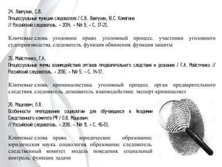 24. Лаврухин, С.В.
Процессуальные функции следователя / С.В. Лаврухин, Ю.С. Комягина
// Российский следователь. - 2014. - № 9. - С. 17-21.
Ключевые слова: уголовное право, уголовный процесс, участники уголовного
судопроизводства, следователь, функция обвинения, функция защиты
25. Майстренко, Г.А.
Процессуальные формы взаимодействия органов предварительного следствия и
дознания / Г.А. Майстренко // Российский следователь. - 2016. - № 5. - С. 14-17.
Ключевые слова: криминалистика, уголовный процесс, орган предварительного
следствия, следователь, дознаватель, взаимодействие, эксперт-криминалист
26. Мацкевич, О.В.
Особенности преподавания социологии для обучающихся в
Академии Следственного комитета РФ / О.В. Мацкевич
// Российский следователь. - 2016. - № 11. - С. 45-51.
Ключевые слова: право, юридическое образование,
юридическая наука, социология, образование, следователь,
следственный комитет, модель поведения, социальный
контроль, функции, задачи
 