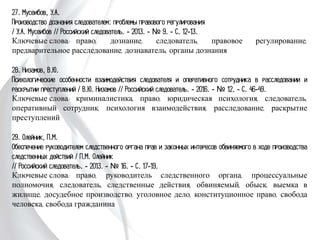 27. Мусеибов, У.А.
Производство дознания следователем: проблемы правового регулирования
/ У.А. Мусеибов // Российский следователь. - 2013. - № 9. - С. 12-13.
Ключевые слова: право, дознание, следователь, правовое регулирование,
предварительное расследование, дознаватель, органы дознания
28. Низамов, В.Ю.
Психологические особенности взаимодействия следователя и оперативного сотрудника
в расследовании и раскрытии преступлений / В.Ю. Низамов // Российский
следователь. - 2016. - № 12. - С. 46-49.
Ключевые слова: криминалистика, право, юридическая психология, следователь,
оперативный сотрудник, психология взаимодействия, расследование, раскрытие
преступлений
29. Олейник, П.М.
Обеспечение руководителем следственного органа прав и законных интересов
обвиняемого в ходе производства следственных действий / П.М. Олейник
// Российский следователь. - 2013. - № 16. - С. 17-19.
Ключевые слова: право, руководитель следственного органа, процессуальные
полномочия, следователь, следственные действия, обвиняемый, обыск, выемка в
жилище, досудебное производство, уголовное дело, конституционное право, свобода
человека, свобода гражданина
 
