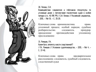 30. Попова, Е.И.
Взаимодействие следователя и работников
прокуратуры по уголовным делам с перспективой
рассмотрения судом в особом порядке (гл. 40
УПК РФ) / Е.И. Попова // Российский
следователь. - 2015. - № 19. - С. 25-29.
Ключевые слова: криминалистика, право,
уголовный процесс, особый порядок, судебное
разбирательство, следователь, прокурор,
преодоление противодействия уголовному
преследованию
31. Ромашов, Р.А.
Каким быть аппарату власти следственной?
/ Р.А. Ромашов // Уголовное судопроизводство. -
2015. - № 4. - С. 37-40.
Ключевые слова: право, предварительное
расследование, следователь, судебный следователь,
следственный судья
 