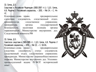 32. Серов, Д.О.
Следствие в Российской Федерации (1992-2007
гг.) / Д.О. Серов, А.В. Федоров // Российский
следователь. - 2015. - № 24. - С. 44-47.
Ключевые слова: право, предварительное
следствие, следователь, следственный отдел,
криминология, следственное управление,
прокуратура, органы государственной безопасности,
налоговая полиция, органы наркоконтроля,
Министерство внутренних дел, Следственный
комитета РФ
33. Серов, Д.О.
Советское следствие в 1960-1985 гг. / Д.О. Серов,
А.В. Федоров // Российский следователь. - 2015. -
№ 22. - С. 50-55.
Ключевые слова: право, предварительное
следствие, следователь, статус следователя,
следственный отдел, следственное управление,
прокуратура, Министерство охраныобщественного
порядка, Министерство внутренних дел,
Уголовно-процессуальный кодекс РСФСР,
исторический опыт
 