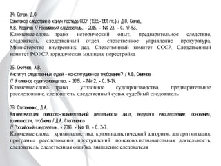 34. Серов, Д.О.
Советское следствие в канун распада СССР (1985-1991 гг.) / Д.О. Серов,
А.В. Федоров // Российский следователь. - 2015. - № 23. - С. 47-53.
Ключевые слова: право, исторический опыт, предварительное следствие,
следователь, следственный отдел, следственное управление, прокуратура,
Министерство внутренних дел, Следственный комитет СССР, Следственный
комитет РСФСР, юридическая милиция, перестройка
35. Смирнов, А.В.
Институт следственных судей - конституционное требование? / А.В. Смирнов
// Уголовное судопроизводство. - 2015. - № 2. - С. 9-14.
Ключевые слова: право, уголовное судопроизводство, предварительное
расследование, следователь, следственный судья, судебный следователь
36. Степаненко, Д.А.
Алгоритмизация поисково-познавательной деятельности лица, ведущего
расследование: основания, возможности, проблемы / Д.А. Степаненко
// Российский следователь. - 2016. - № 10. - С. 3-7.
Ключевые слова: криминалистика, криминалистический алгоритм,
алгоритмизация, программа расследования преступлений, поисково-познавательная
деятельность, следователь, следственная ошибка, мышление следователя
 