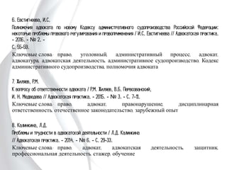 6. Евстигнеева, И.С.
Полномочия адвоката по новому Кодексу административного судопроизводства
Российской Федерации: некоторые проблемы правового регулирования и
правоприменения / И.С. Евстигнеева // Адвокатская практика. - 2016. - № 2. -
С. 55-59.
Ключевые слова: право, уголовный, административный процесс, адвокат,
адвокатура, адвокатская деятельность, административное судопроизводство,
Кодекс административного судопроизводства, полномочия адвоката
7. Жиляев, Р.М.
К вопросу об ответственности адвоката / Р.М. Жиляев, В.Б. Первозванский,
И. Н. Медведева // Адвокатская практика. - 2015. - № 3. - С. 7-11.
Ключевые слова: право, адвокат, правонарушение, дисциплинарная
ответственность, отечественное законодательство, зарубежный опыт
8. Калинкина, Л.Д.
Проблемы и трудности в адвокатской деятельности / Л.Д. Калинкина
// Адвокатская практика. - 2014. - № 6. - С. 29-33.
Ключевые слова: право, адвокат, адвокатская деятельность, защитник,
профессиональная деятельность, стажер, обучение
 
