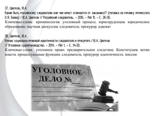 37. Цветков, Ю.А.
Каким быть российскому следователю или чем юрист отличается от законника?
(реплика на реплику профессора О.Я. Баева) / Ю.А. Цветков // Российский
следователь. - 2016. - № 11. - С. 26-30.
Ключевые слова: криминология, уголовный процесс, юриспруденция, юридическое
образование, научная дискуссия, следователь, прокурор, адвокат
38. Цветков, Ю.А.
Кризис социально-правовой идентичности следователя и прокурора / Ю.А. Цветков
// Уголовное судопроизводство. - 2014. - № 1. - С. 14-20.
Ключевые слова: уголовное право, предварительное следствие, Конституция, ветви
власти, процессуальные функции, следователь, прокурор, идентичность, миссия
 