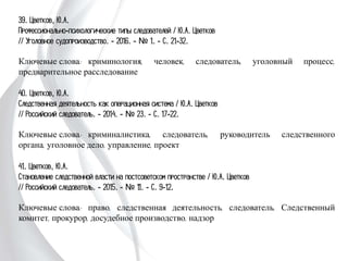 39. Цветков, Ю.А.
Профессионально-психологические типы следователей / Ю.А. Цветков
// Уголовное судопроизводство. - 2016. - № 1. - С. 21-32.
Ключевые слова: криминология, человек, следователь, уголовный процесс,
предварительное расследование
40. Цветков, Ю.А.
Следственная деятельность как операционная система / Ю.А. Цветков
// Российский следователь. - 2014. - № 23. - С. 17-22.
Ключевые слова: криминалистика, следователь, руководитель следственного
органа, уголовное дело, управление, проект
41. Цветков, Ю.А.
Становление следственной власти на постсоветском пространстве / Ю.А. Цветков
// Российский следователь. - 2015. - № 11. - С. 9-12.
Ключевые слова: право, следственная деятельность, следователь, Следственный
комитет, прокурор, досудебное производство, надзор
 