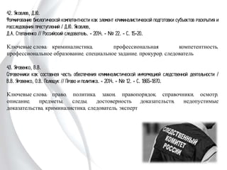 42. Яковлев, Д.Ю.
Формирование биологической компетентности как элемент криминалистической
подготовки субъектов раскрытия и расследования преступлений / Д.Ю. Яковлев,
Д.А. Степаненко // Российский следователь. - 2014. - № 22. - С. 15-20.
Ключевые слова: криминалистика, профессиональная компетентность,
профессиональное образование, специальное задание, прокурор, следователь
43. Яровенко, В.В.
Справочники как составная часть обеспечения криминалистической информацией
следственной деятельности / В.В. Яровенко, О.В. Полещук // Право и политика. -
2014. - № 12. - С. 1865-1870.
Ключевые слова: право, политика, закон, правопорядок, справочники, осмотр,
описание, предметы, следы, достоверность доказательств, недопустимые
доказательства, криминалистика, следователь, эксперт
 