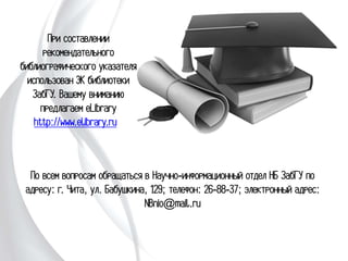 При составлении
рекомендательного
библиографического
указателя использован
ЭК библиотеки
ЗабГУ. Вашему
вниманию предлагаем
eLibrary
http://www.elibrary.ru
По всем вопросам обращаться в Научно-информационный
отдел НБ ЗабГУ по адресу: г. Чита, ул. Бабушкина, 129;
телефон: 26-88-37; электронный адрес: NBnio@mail.ru
 
