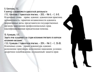 9. Короткова, П.Е.
К вопросу о независимости адвокатской деятельности
/ П.Е. Короткова // Адвокатская практика. - 2013. -
№ 6. - С. 8-11.
Ключевые слова: право, адвокат, адвокатская
практика, независимость, гарантии независимости
адвоката, нормативные акты, представители
государственных органов, нарушения профессиональных
прав, квалифицированная юридическая помощь
10. Кузнецова, О.Б.
Защита прав осужденного на стадии исполнения
приговора по вопросам исполнения наказания
/ О.Б. Кузнецова // Адвокатская практика. - 2014. -
№ 2. - С. 35-38.
Ключевые слова: право, адвокатура, адвокат,
исполнение приговора, исполнение наказания, условно-
досрочное освобождение, осужденный, защита прав
 