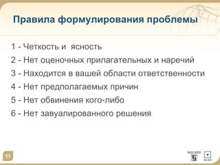 11
Правила формулирования проблемы
1 - Четкость и ясность
2 - Нет оценочных прилагательных и наречий
3 - Находится в вашей области ответственности
4 - Нет предполагаемых причин
5 - Нет обвинения кого-либо
6 - Нет завуалированного решения
 