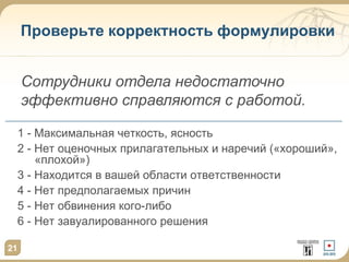 21
Проверьте корректность формулировки
1 - Максимальная четкость, ясность
2 - Нет оценочных прилагательных и наречий («хороший»,
«плохой»)
3 - Находится в вашей области ответственности
4 - Нет предполагаемых причин
5 - Нет обвинения кого-либо
6 - Нет завуалированного решения
Сотрудники отдела недостаточно
эффективно справляются с работой.
 