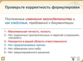 25
Проверьте корректность формулировки
1 - Максимальная четкость, ясность
2 - Нет оценочных прилагательных и наречий («хороший»,
«плохой»)
3 - Находится в вашей области ответственности
4 - Нет предполагаемых причин
5 - Нет обвинения кого-либо
6 - Нет завуалированного решения
Постоянные изменения законодательства и,
как следствие, требований к документации
 