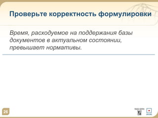 26
Проверьте корректность формулировки
Время, расходуемое на поддержания базы
документов в актуальном состоянии,
превышает нормативы.
 