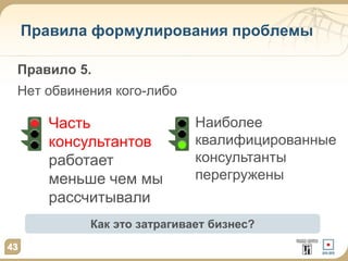43
Правила формулирования проблемы
43
Правило 5.
Нет обвинения кого-либо
Часть
консультантов
работает
меньше чем мы
рассчитывали
Как это затрагивает бизнес?
Наиболее
квалифицированные
консультанты
перегружены
 