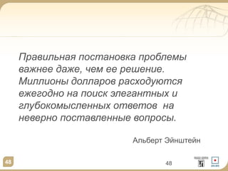 48 48
Правильная постановка проблемы
важнее даже, чем ее решение.
Миллионы долларов расходуются
ежегодно на поиск элегантных и
глубокомысленных ответов на
неверно поставленные вопросы.
Альберт Эйнштейн
 