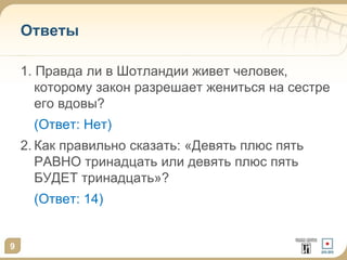 9
Ответы
1. Правда ли в Шотландии живет человек,
которому закон разрешает жениться на сестре
его вдовы?
(Ответ: Нет)
2. Как правильно сказать: «Девять плюс пять
РАВНО тринадцать или девять плюс пять
БУДЕТ тринадцать»?
(Ответ: 14)
 