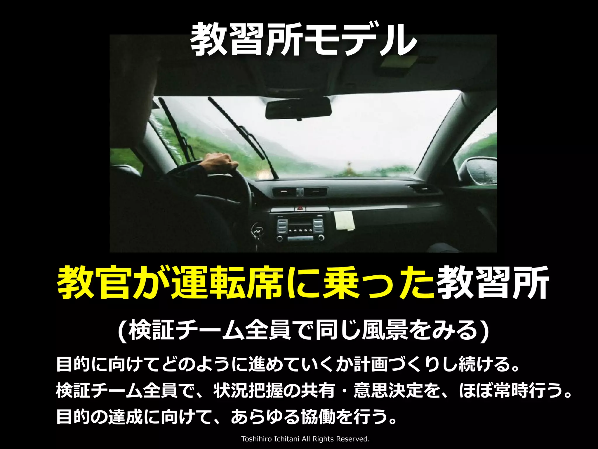 Toshihiro Ichitani All Rights Reserved.
教官が運転席に乗った教習所
(検証チーム全員で同じ⾵景をみる)
教習所モデル
⽬的に向けてどのように進めていくか計画づくりし続ける。
検証チーム全員で、状況把握の共有・意思決定を、ほぼ常時⾏う。
⽬的の達成に向けて、あらゆる協働を⾏う。
 