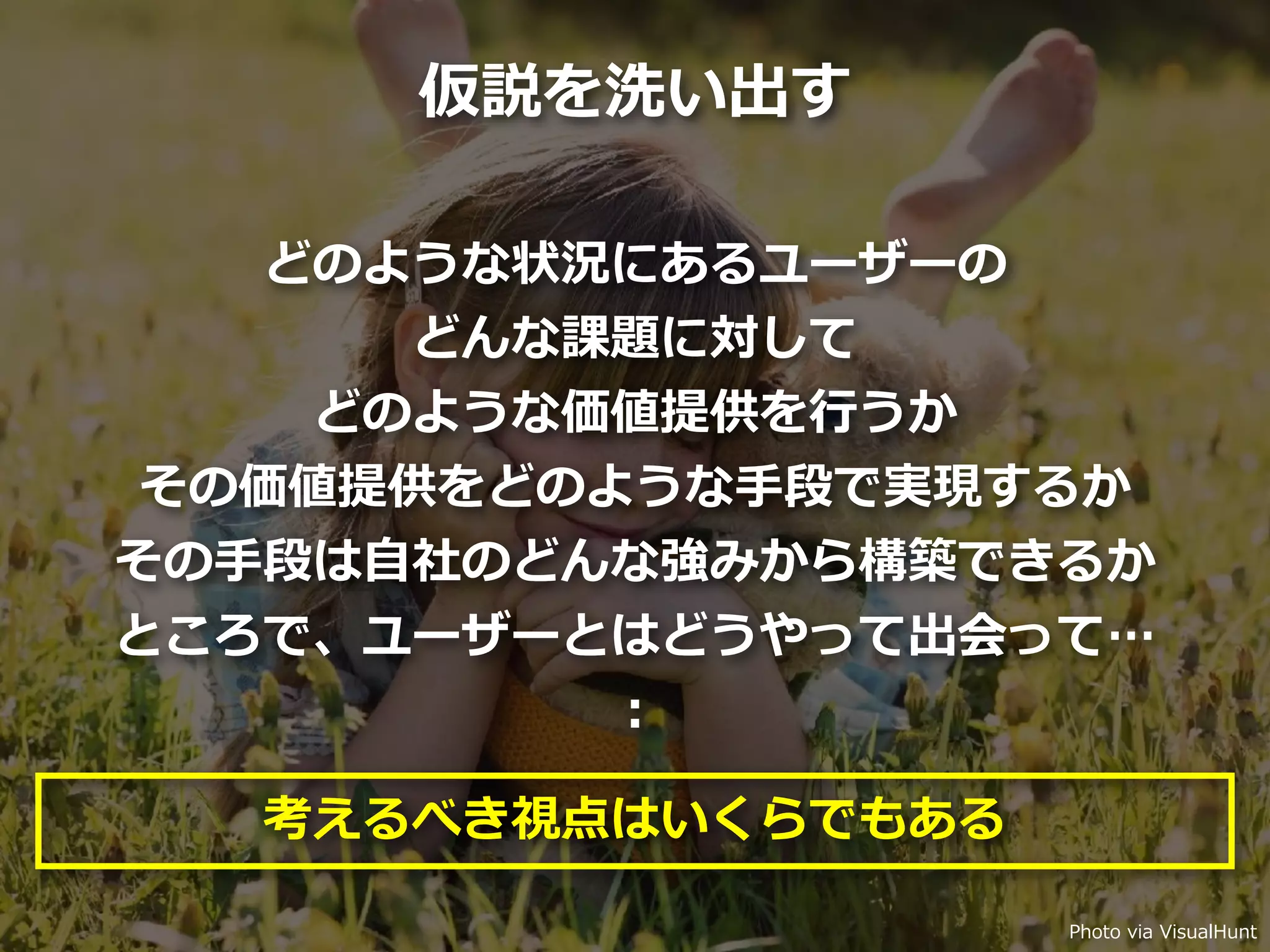 Toshihiro Ichitani All Rights Reserved.
どのような状況にあるユーザーの
どんな課題に対して
どのような価値提供を⾏うか
その価値提供をどのような⼿段で実現するか
その⼿段は⾃社のどんな強みから構築できるか
ところで、ユーザーとはどうやって出会って…
：
考えるべき視点はいくらでもある
Photo via VisualHunt
仮説を洗い出す
 