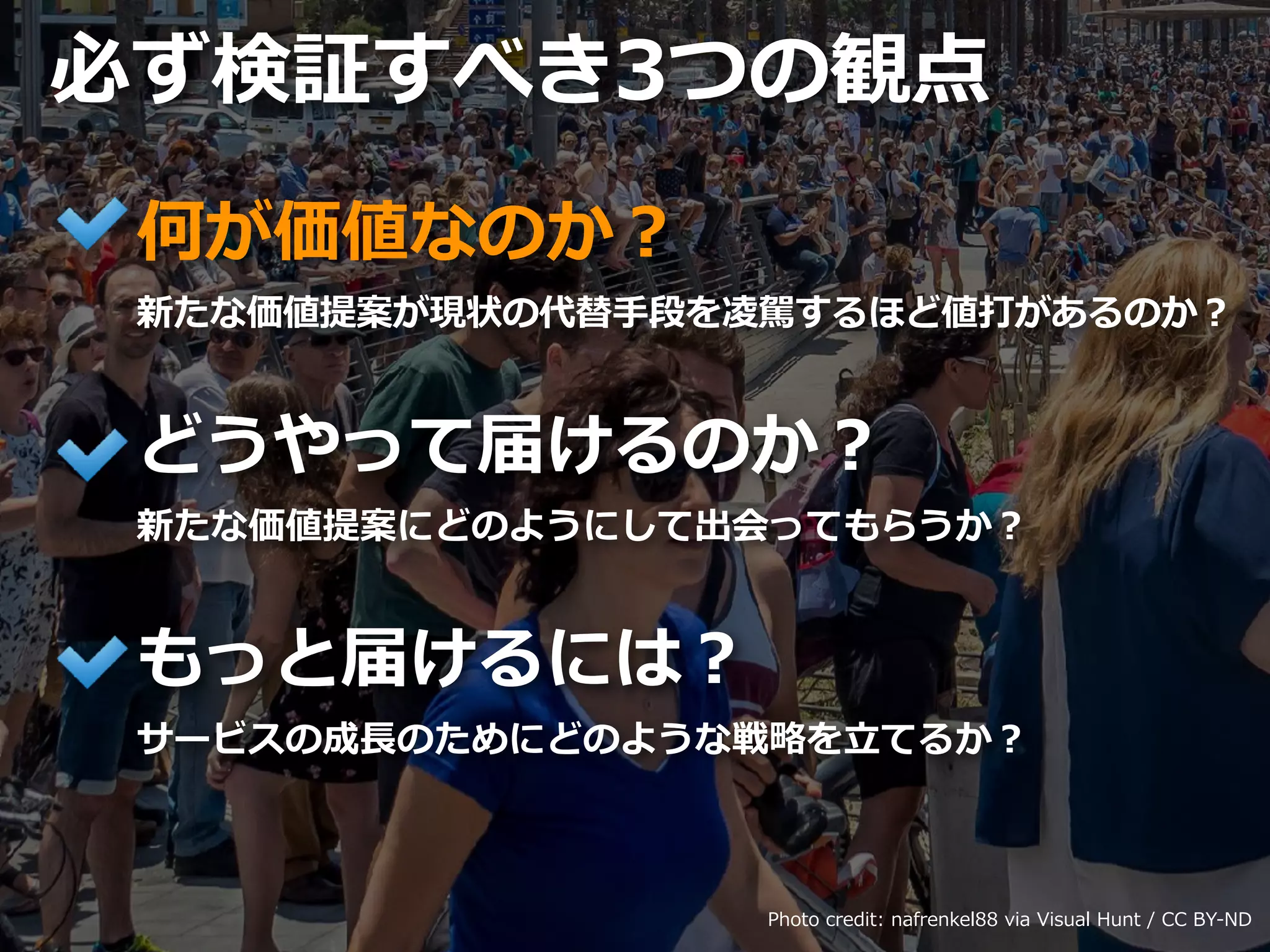 Toshihiro Ichitani All Rights Reserved.
何が価値なのか？
新たな価値提案が現状の代替⼿段を凌駕するほど値打があるのか？
どうやって届けるのか？
新たな価値提案にどのようにして出会ってもらうか？
もっと届けるには？
サービスの成⻑のためにどのような戦略を⽴てるか？
必ず検証すべき3つの観点
Photo credit: nafrenkel88 via Visual Hunt / CC BY-ND
 