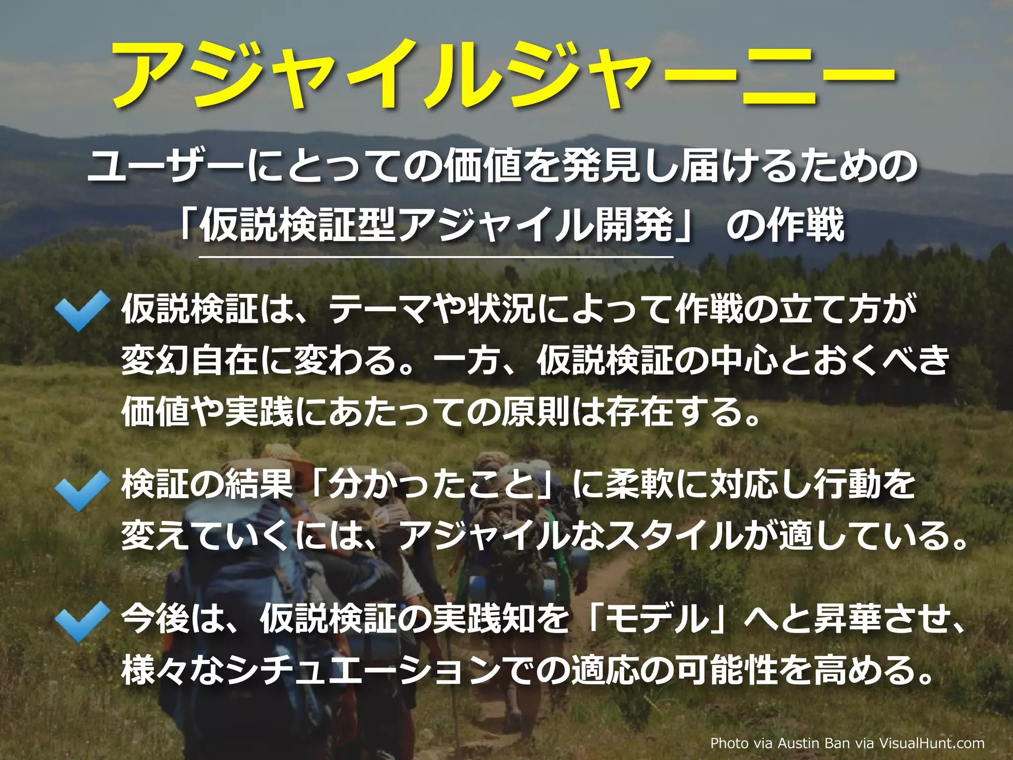 アジャイルジャーニー
ユーザーにとっての価値を発⾒し届けるための
「仮説検証型アジャイル開発」 の作戦
Photo via Austin Ban via VisualHunt.com
仮説検証は、テーマや状況によって作戦の⽴て⽅が
変幻⾃在に変わる。⼀⽅、仮説検証の中⼼とおくべき
価値や実践にあたっての原則は存在する。
検証の結果「分かったこと」に柔軟に対応し⾏動を
変えていくには、アジャイルなスタイルが適している。
今後は、仮説検証の実践知を「モデル」へと昇華させ、
様々なシチュエーションでの適応の可能性を⾼める。
 