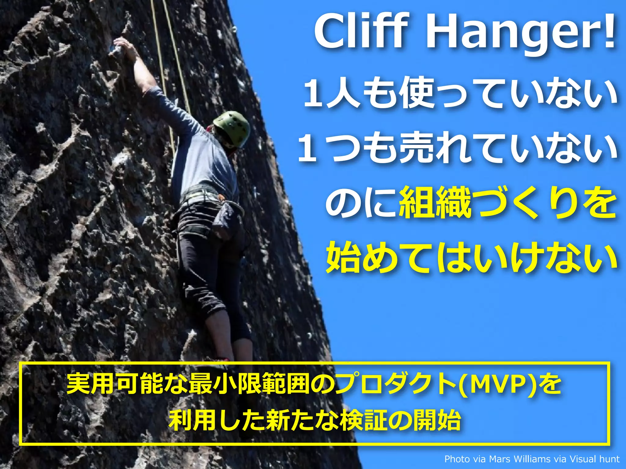 Toshihiro Ichitani All Rights Reserved. Photo via Mars Williams via Visual hunt
Cliﬀ Hanger!
1⼈も使っていない
１つも売れていない
のに組織づくりを
始めてはいけない
実⽤可能な最⼩限範囲のプロダクト(MVP)を
利⽤した新たな検証の開始
 