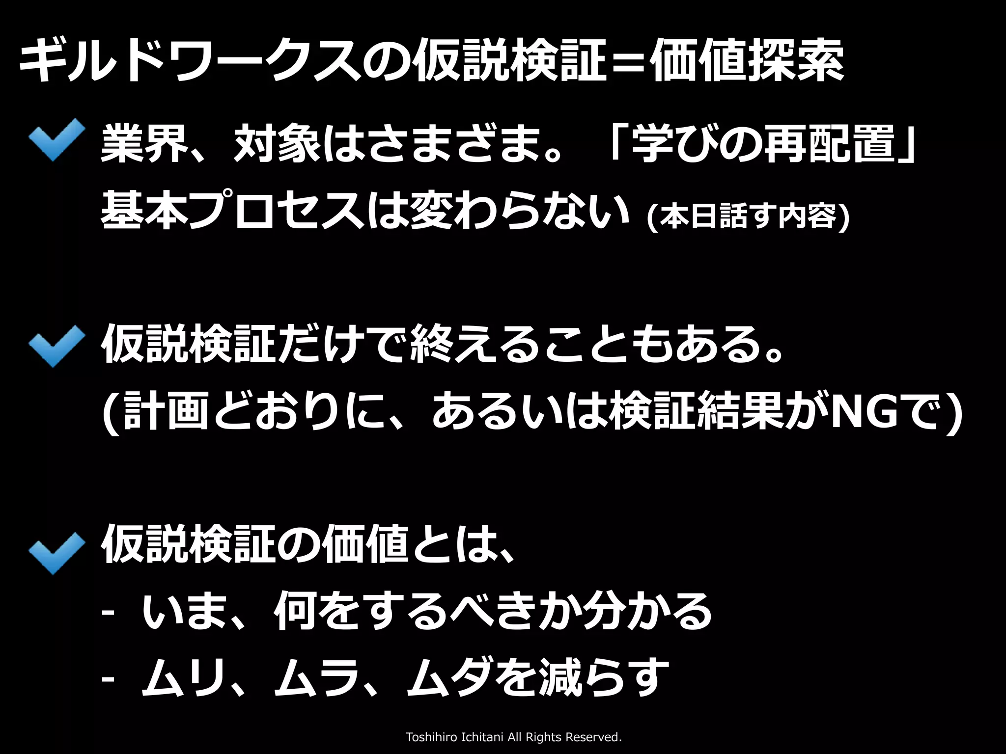 Toshihiro Ichitani All Rights Reserved.
ギルドワークスの仮説検証=価値探索
業界、対象はさまざま。「学びの再配置」
基本プロセスは変わらない (本⽇話す内容)
仮説検証だけで終えることもある。
(計画どおりに、あるいは検証結果がNGで)
仮説検証の価値とは、
- いま、何をするべきか分かる
- ムリ、ムラ、ムダを減らす
 