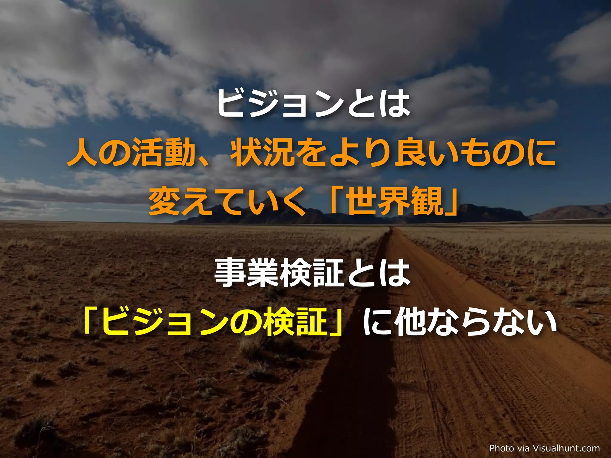 Toshihiro Ichitani All Rights Reserved. Photo via Visualhunt.com
事業検証とは
「ビジョンの検証」に他ならない
ビジョンとは
⼈の活動、状況をより良いものに
変えていく「世界観」
 