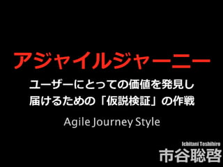アジャイルジャーニー
ユーザーにとっての価値を発⾒し
届けるための「仮説検証」の作戦
Ichitani Toshihiro
市⾕聡啓
Agile Journey Style
 