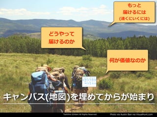 Toshihiro Ichitani All Rights Reserved. Photo via Austin Ban via VisualHunt.com
何が価値なのか
どうやって
届けるのか
もっと
届けるには
(遠くにいくには)
キャンバス(地図)を埋めてからが始まり
 