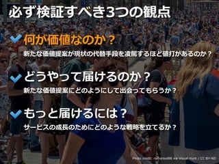 Toshihiro Ichitani All Rights Reserved.
何が価値なのか？
新たな価値提案が現状の代替⼿段を凌駕するほど値打があるのか？
どうやって届けるのか？
新たな価値提案にどのようにして出会ってもらうか？
もっと届けるには？
サービスの成⻑のためにどのような戦略を⽴てるか？
必ず検証すべき3つの観点
Photo credit: nafrenkel88 via Visual Hunt / CC BY-ND
 