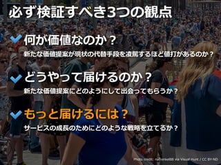 Toshihiro Ichitani All Rights Reserved.
必ず検証すべき3つの観点
Photo credit: nafrenkel88 via Visual Hunt / CC BY-ND
何が価値なのか？
新たな価値提案が現状の代替⼿段を凌駕するほど値打があるのか？
どうやって届けるのか？
新たな価値提案にどのようにして出会ってもらうか？
もっと届けるには？
サービスの成⻑のためにどのような戦略を⽴てるか？
 