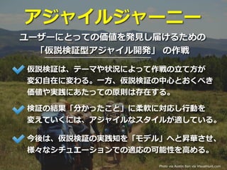 アジャイルジャーニー
ユーザーにとっての価値を発⾒し届けるための
「仮説検証型アジャイル開発」 の作戦
Photo via Austin Ban via VisualHunt.com
仮説検証は、テーマや状況によって作戦の⽴て⽅が
変幻⾃在に変わる。⼀⽅、仮説検証の中⼼とおくべき
価値や実践にあたっての原則は存在する。
検証の結果「分かったこと」に柔軟に対応し⾏動を
変えていくには、アジャイルなスタイルが適している。
今後は、仮説検証の実践知を「モデル」へと昇華させ、
様々なシチュエーションでの適応の可能性を⾼める。
 