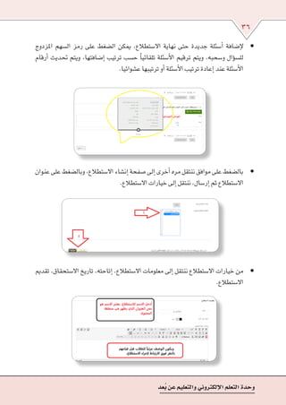 36
‫عد‬ُ‫ب‬‫عن‬‫والتعليم‬‫إلكرتوين‬‫ل‬‫ا‬‫التعلم‬‫وحدة‬
• 	‫املزدوج‬ ‫ال�سهم‬ ‫رمز‬ ‫على‬ ‫ال�ضغط‬ ‫ميكن‬ ,‫اال�ستطالع‬ ‫نهاية‬ ‫حتى‬ ‫جديدة‬ ‫أ�سئلة‬� ‫إ�ضافة‬‫ل‬
‫أرقام‬� ‫حتديث‬ ‫ويتم‬ ،‫إ�ضافتها‬� ‫ترتيب‬ ‫ح�سب‬ ً‫ا‬‫تلقائي‬ ‫أ�سئلة‬‫ل‬‫ا‬ ‫ترقيم‬ ‫ويتم‬ ,‫و�سحبه‬ ‫ؤال‬�‫س‬�‫لل‬
.‫ع�شوائيا‬‫ترتيبها‬‫أو‬�‫أ�سئلة‬‫ل‬‫ا‬‫ترتيب‬‫إعادة‬�‫عند‬‫أ�سئلة‬‫ل‬‫ا‬
• 	‫عنوان‬‫على‬‫وبال�ضغط‬,‫اال�ستطالع‬‫إن�شاء‬�‫�صفحة‬‫إىل‬�‫أخرى‬�‫مره‬‫ننتقل‬‫موافق‬‫على‬‫بال�ضغط‬
.‫اال�ستطالع‬‫خيارات‬‫إىل‬�‫ننتقل‬,‫إر�سال‬�‫ثم‬‫اال�ستطالع‬
• 	‫تقدمي‬ ,‫اال�ستحقاق‬ ‫تاريخ‬ ,‫إتاحته‬� ,‫اال�ستطالع‬ ‫معلومات‬ ‫إىل‬� ‫ننتقل‬ ‫اال�ستطالع‬ ‫خيارات‬ ‫من‬
.‫اال�ستطالع‬
 