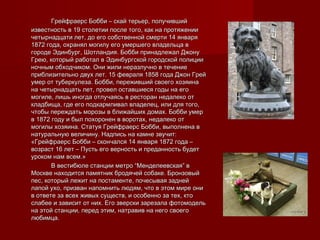 Грейфраерс Бобби – скай терьер, получившийГрейфраерс Бобби – скай терьер, получивший
известность в 19 столетии после того, как на протяженииизвестность в 19 столетии после того, как на протяжении
четырнадцати лет, до его собственной смерти 14 январячетырнадцати лет, до его собственной смерти 14 января
1872 года, охранял могилу его умершего владельца в1872 года, охранял могилу его умершего владельца в
городе Эдинбург, Шотландия. Бобби принадлежал Джонугороде Эдинбург, Шотландия. Бобби принадлежал Джону
Грею, который работал в Эдинбургской городской полицииГрею, который работал в Эдинбургской городской полиции
ночным обходчиком. Они жили неразлучно в течениеночным обходчиком. Они жили неразлучно в течение
приблизительно двух лет. 15 февраля 1858 года Джон Грейприблизительно двух лет. 15 февраля 1858 года Джон Грей
умер от туберкулеза. Бобби, переживший своего хозяинаумер от туберкулеза. Бобби, переживший своего хозяина
на четырнадцать лет, провел оставшиеся годы на егона четырнадцать лет, провел оставшиеся годы на его
могиле, лишь иногда отлучаясь в ресторан недалеко отмогиле, лишь иногда отлучаясь в ресторан недалеко от
кладбища, где его подкармливал владелец, или для того,кладбища, где его подкармливал владелец, или для того,
чтобы переждать морозы в ближайших домах. Бобби умерчтобы переждать морозы в ближайших домах. Бобби умер
в 1872 году и был похоронен в воротах, недалеко отв 1872 году и был похоронен в воротах, недалеко от
могилы хозяина. Статуя Грейфраерс Бобби, выполнена вмогилы хозяина. Статуя Грейфраерс Бобби, выполнена в
натуральную величину. Надпись на камне звучит:натуральную величину. Надпись на камне звучит:
«Грейфраерс Бобби – скончался 14 января 1872 года –«Грейфраерс Бобби – скончался 14 января 1872 года –
возраст 16 лет – Пусть его верность и преданность будетвозраст 16 лет – Пусть его верность и преданность будет
уроком нам всем.»уроком нам всем.»
В вестибюле станции метро “Менделеевская” вВ вестибюле станции метро “Менделеевская” в
Москве находится памятник бродячей собаке. БронзовыйМоскве находится памятник бродячей собаке. Бронзовый
пес, который лежит на постаменте, почесывая заднейпес, который лежит на постаменте, почесывая задней
лапой ухо, призван напомнить людям, что в этом мире онилапой ухо, призван напомнить людям, что в этом мире они
в ответе за всех живых существ, и особенно за тех, ктов ответе за всех живых существ, и особенно за тех, кто
слабее и зависит от них. Его зверски зарезала фотомодельслабее и зависит от них. Его зверски зарезала фотомодель
на этой станции, перед этим, натравив на него своегона этой станции, перед этим, натравив на него своего
любимца.любимца.
 
