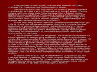 И невозможно не расказать еще об одном памятнике. Памятник 150 собакам,И невозможно не расказать еще об одном памятнике. Памятник 150 собакам,
погибшим в бою против фашистов в селе Легедзино под Уманью.погибшим в бою против фашистов в селе Легедзино под Уманью.
Шел первый год войны. Мало кому известно, что по приказу фюрера в недельныйШел первый год войны. Мало кому известно, что по приказу фюрера в недельный
срок должен был пасть Киев. 8 августа на победный парад в столицу Украины собиралсясрок должен был пасть Киев. 8 августа на победный парад в столицу Украины собирался
приехать сам Гитлер, а также вождь Италии Муссолини. К месту будущего прорываприехать сам Гитлер, а также вождь Италии Муссолини. К месту будущего прорыва
советской обороны, между Уманью и Черкассами, с. Легедзино, было направленно 22советской обороны, между Уманью и Черкассами, с. Легедзино, было направленно 22
немецкие дивизии, включая элитные части СС «Лейбштандарт Адольф Гитлер» и 49-йнемецкие дивизии, включая элитные части СС «Лейбштандарт Адольф Гитлер» и 49-й
горнострелковый корпус. Из отчетов немецких офицеров: «… прорыв захлебнулся. По-горнострелковый корпус. Из отчетов немецких офицеров: «… прорыв захлебнулся. По-
видимому, ежегодный киевский парад состоится без нас!».видимому, ежегодный киевский парад состоится без нас!».
На поле битвы между Уманью и Черкассами, среди погибших советских солдат, грудНа поле битвы между Уманью и Черкассами, среди погибших советских солдат, груд
подбитой техники, были найдены многочисленные трупы собак. В отдельном батальонеподбитой техники, были найдены многочисленные трупы собак. В отдельном батальоне
Коломийского пограничного отряда, который с тяжелыми боями отступал от границы,Коломийского пограничного отряда, который с тяжелыми боями отступал от границы,
находились служебные собаки. Они вместе с бойцами пограничного отряда стойконаходились служебные собаки. Они вместе с бойцами пограничного отряда стойко
переносили все тяготы военного времени. Майор Лопатин, несмотря на плохие условияпереносили все тяготы военного времени. Майор Лопатин, несмотря на плохие условия
содержания и недостачу провианта, на предложения вышестоящего командованиясодержания и недостачу провианта, на предложения вышестоящего командования
отпустить собак, этого не сделал.отпустить собак, этого не сделал.
У села Легедзино батальон попал в окружение. Силы были слишком не равными. И вУ села Легедзино батальон попал в окружение. Силы были слишком не равными. И в
критический момент, когда немцы пошли в очередную атаку, майор Лопатин дал приказкритический момент, когда немцы пошли в очередную атаку, майор Лопатин дал приказ
послать в бой с фашистами собак. Это был последний резерв. Зрелище было страшное: 150послать в бой с фашистами собак. Это был последний резерв. Зрелище было страшное: 150
обученных, полуголодных овчарок, против поливающих их автоматным огнем фашистов.обученных, полуголодных овчарок, против поливающих их автоматным огнем фашистов.
Овчарки впивались фашистам в глотки даже в предсмертных судорогах. ПротивникОвчарки впивались фашистам в глотки даже в предсмертных судорогах. Противник
отступил, но на подмогу подошли танки. Покусанные немецкие пехотинцы взбирались наотступил, но на подмогу подошли танки. Покусанные немецкие пехотинцы взбирались на
броню танков и расстреливали бедных псов. В этом бою погибли все 500 пограничников, ниброню танков и расстреливали бедных псов. В этом бою погибли все 500 пограничников, ни
один из них не сдался в плен. А уцелевшие собаки, по словам очевидцев, до конца осталисьодин из них не сдался в плен. А уцелевшие собаки, по словам очевидцев, до конца остались
преданными своим проводникам. Каждая из них улеглась возле своего хозяина и никого непреданными своим проводникам. Каждая из них улеглась возле своего хозяина и никого не
подпускала к нему. А те из них, кого не подстрелили немцы, отказывались от пищи и умерлиподпускала к нему. А те из них, кого не подстрелили немцы, отказывались от пищи и умерли
от голода.от голода.
На окраине села 9 Мая 2003 года, на том самом месте, где происходил бой, былНа окраине села 9 Мая 2003 года, на том самом месте, где происходил бой, был
установлен памятник, пограничникам и их собакам, отдавшим свои жизни за спасениеустановлен памятник, пограничникам и их собакам, отдавшим свои жизни за спасение
людей. Памятник в селе Легедзино был сооружен на добровольные пожертвования и прилюдей. Памятник в селе Легедзино был сооружен на добровольные пожертвования и при
непосредственном участии ветеранов войны из города Звенигородка, а также жителейнепосредственном участии ветеранов войны из города Звенигородка, а также жителей
окрестных районов. Это единственный в мире подобный памятник.окрестных районов. Это единственный в мире подобный памятник.
 