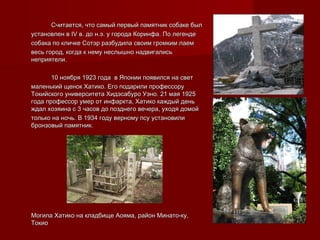 Считается, что самый первый памятник собаке былСчитается, что самый первый памятник собаке был
установлен вустановлен в IVIV в. до н.э. у города Коринфа. По легендев. до н.э. у города Коринфа. По легенде
собака по кличке Сотэр разбудила своим громким лаемсобака по кличке Сотэр разбудила своим громким лаем
весь город, когда к нему неслышно надвигалисьвесь город, когда к нему неслышно надвигались
неприятели.неприятели.
10 ноября 1923 года в Японии появился на свет10 ноября 1923 года в Японии появился на свет
маленький щенок Хатико. Его подарили профессорумаленький щенок Хатико. Его подарили профессору
Токийского университета Хидэсабуро Уэно. 21 мая 1925Токийского университета Хидэсабуро Уэно. 21 мая 1925
года профессор умер от инфаркта, Хатико каждый деньгода профессор умер от инфаркта, Хатико каждый день
ждал хозяина с 3 часов до позднего вечера, уходя домойждал хозяина с 3 часов до позднего вечера, уходя домой
только на ночь. В 1934 году верному псу установилитолько на ночь. В 1934 году верному псу установили
бронзовый памятник.бронзовый памятник.
Могила Хатико на кладбище Аояма, район Минато-ку,Могила Хатико на кладбище Аояма, район Минато-ку,
ТокиоТокио
 