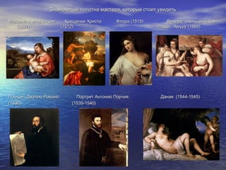 Знаменитые полотна мастера, которые стоит увидетьЗнаменитые полотна мастера, которые стоит увидеть
Мадонна с младенцем Крещение Христа Флора (1515) Венера, завязывающаяМадонна с младенцем Крещение Христа Флора (1515) Венера, завязывающая
(1507) (1512) глаза Амуру (1565)(1507) (1512) глаза Амуру (1565)
Портрет Джулио Романо Портрет Антонио Порчия Даная (1544-1545)Портрет Джулио Романо Портрет Антонио Порчия Даная (1544-1545)
(1536) (1535-1540)(1536) (1535-1540)
 