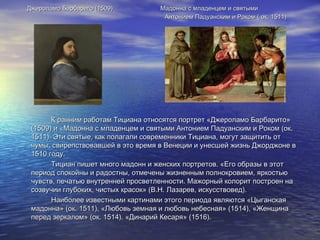 Джероламо Барбариго (1509)Джероламо Барбариго (1509) Мадонна с младенцем и святымиМадонна с младенцем и святыми
Антонием Падуанским и Роком ( ок. 1511)Антонием Падуанским и Роком ( ок. 1511)
К ранним работам Тициана относятся портрет «Джероламо Барбарито»К ранним работам Тициана относятся портрет «Джероламо Барбарито»
(1509) и «Мадонна с младенцем и святыми Антонием Падуанским и Роком (ок.(1509) и «Мадонна с младенцем и святыми Антонием Падуанским и Роком (ок.
1511). Эти святые, как полагали современники Тициана, могут защитить от1511). Эти святые, как полагали современники Тициана, могут защитить от
чумы, свирепствовавшей в это время в Венеции и унесшей жизнь Джорджоне вчумы, свирепствовавшей в это время в Венеции и унесшей жизнь Джорджоне в
1510 году.1510 году.
Тициан пишет много мадонн и женских портретов. «Его образы в этотТициан пишет много мадонн и женских портретов. «Его образы в этот
период спокойны и радостны, отмечены жизненным полнокровием, яркостьюпериод спокойны и радостны, отмечены жизненным полнокровием, яркостью
чувств, печатью внутренней просветленности. Мажорный колорит построен начувств, печатью внутренней просветленности. Мажорный колорит построен на
созвучии глубоких, чистых красок» (В.Н. Лазарев, искусствовед).созвучии глубоких, чистых красок» (В.Н. Лазарев, искусствовед).
Наиболее известными картинами этого периода являются «ЦыганскаяНаиболее известными картинами этого периода являются «Цыганская
мадонна» (ок. 1511), «Любовь земная и любовь небесная» (1514), «Женщинамадонна» (ок. 1511), «Любовь земная и любовь небесная» (1514), «Женщина
перед зеркалом» (ок. 1514). «Динарий Кесаря» (1516).перед зеркалом» (ок. 1514). «Динарий Кесаря» (1516).
 