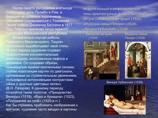 После смерти Джорджоне и отъезда
Себастьяно дель Пьомбо в Рим, в
Венеции не осталось художников,
способных соревноваться с Тицианом.
После смерти Джованни Беллини в 1517
году Тициану присвоен титул первого
художника Венецианской республики.
Внимательно изучая работы
Рафаэля и Микеланджело, Тициан
постепенно вырабатывает свой стиль.
“В этот период художник отдавал
предпочтение монументальным
композициям, исполненным пафоса и
динамики. Он создавал образы,
проникнутые яркими жизненными силами,
строил композиции картин по диагонали,
пронизывая их стремительным движением,
пользовался интенсивными контрастами
синих и красных цветовых пятен»
(В.Н. Лазарев). К данному периоду
относятся такие полотна: «Празднество
Венеры» (1518), «Вакх и Ариадна» (1523),
«Положение во гроб» (1520-е гг.)
Как бы стремясь приблизить изображение к
зрителю, художник часто вводил в картины
на религиозные и мифологическиена религиозные и мифологические
темы архитектурные фоны и бытовыетемы архитектурные фоны и бытовые
детали («Введение во храм» (1534),детали («Введение во храм» (1534),
«Мадонна семьи Пезаро» (1526),«Мадонна семьи Пезаро» (1526),
«Венера Урбинская» (1538).«Венера Урбинская» (1538).
Введение во храм Мадонна семьиВведение во храм Мадонна семьи
(1534)(1534) Пезаро (1526)Пезаро (1526)
Венера Урбинская (1538)Венера Урбинская (1538)
 